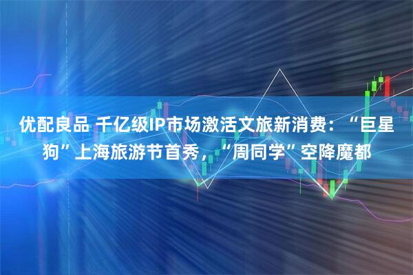 优配良品 千亿级IP市场激活文旅新消费：“巨星狗”上海旅游节首秀，“周同学”空降魔都