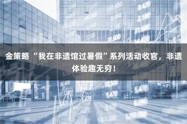 金策略 “我在非遗馆过暑假”系列活动收官，非遗体验趣无穷！