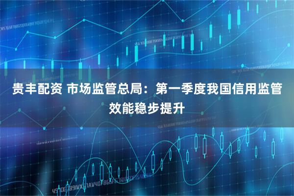 贵丰配资 市场监管总局：第一季度我国信用监管效能稳步提升