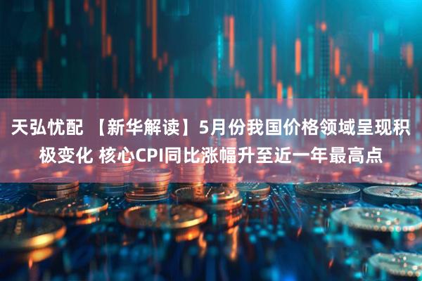 天弘忧配 【新华解读】5月份我国价格领域呈现积极变化 核心CPI同比涨幅升至近一年最高点