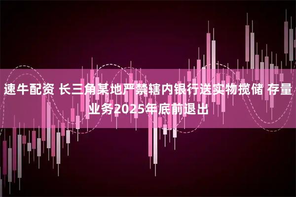 速牛配资 长三角某地严禁辖内银行送实物揽储 存量业务2025年底前退出