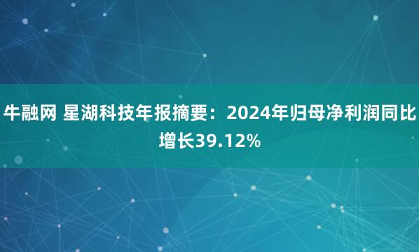 牛融网 星湖科技年报摘要：2024年归母净利润同比增长39.12%
