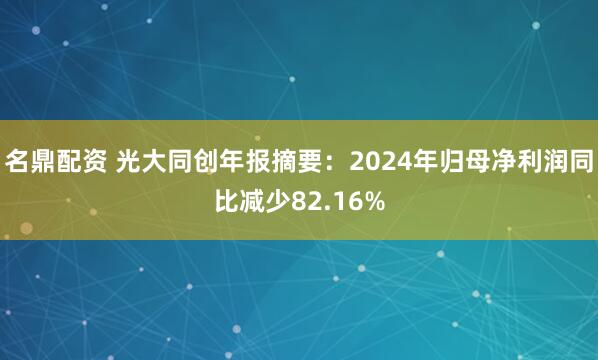 名鼎配资 光大同创年报摘要：2024年归母净利润同比减少82.16%