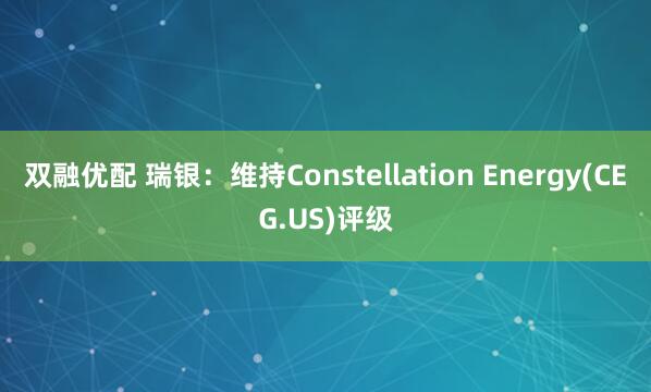 双融优配 瑞银：维持Constellation Energy(CEG.US)评级