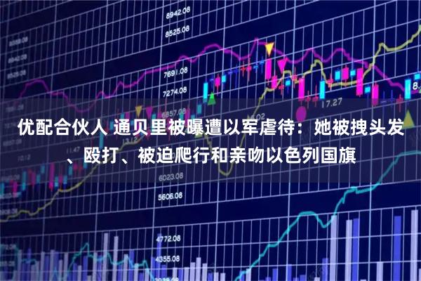 优配合伙人 通贝里被曝遭以军虐待：她被拽头发、殴打、被迫爬行和亲吻以色列国旗