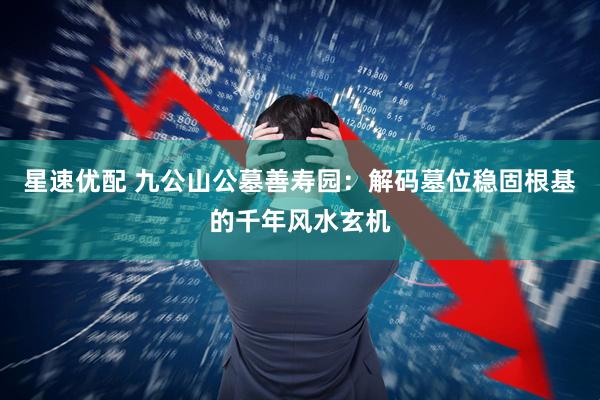星速优配 九公山公墓善寿园：解码墓位稳固根基的千年风水玄机