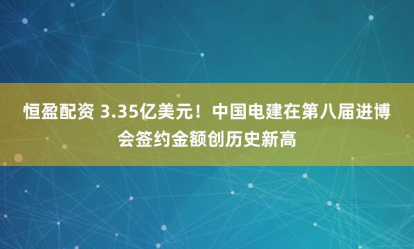 恒盈配资 3.35亿美元！中国电建在第八届进博会签约金额创历史新高