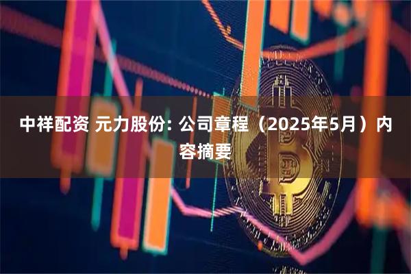 中祥配资 元力股份: 公司章程（2025年5月）内容摘要