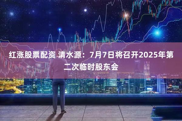 红涨股票配资 清水源：7月7日将召开2025年第二次临时股东会