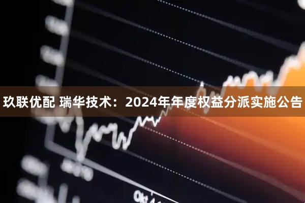 玖联优配 瑞华技术：2024年年度权益分派实施公告