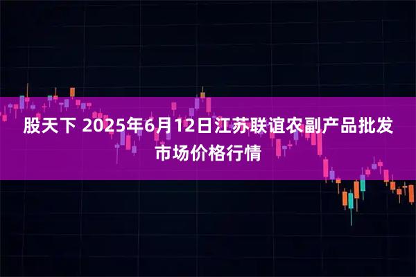 股天下 2025年6月12日江苏联谊农副产品批发市场价格行情