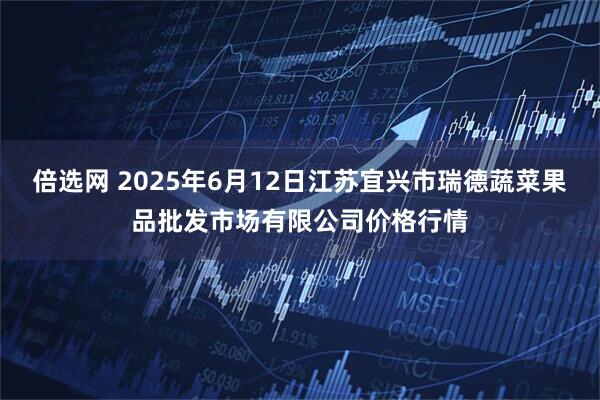 倍选网 2025年6月12日江苏宜兴市瑞德蔬菜果品批发市场有限公司价格行情
