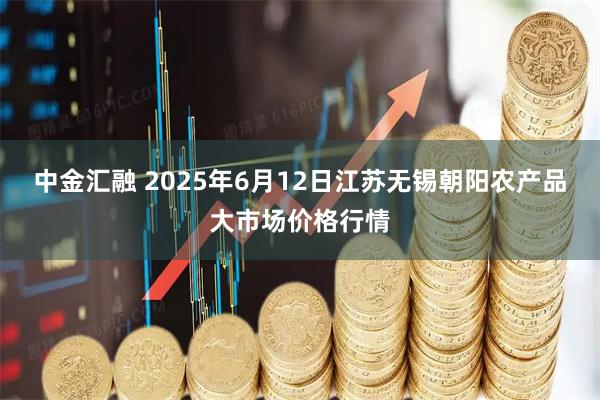 中金汇融 2025年6月12日江苏无锡朝阳农产品大市场价格行情