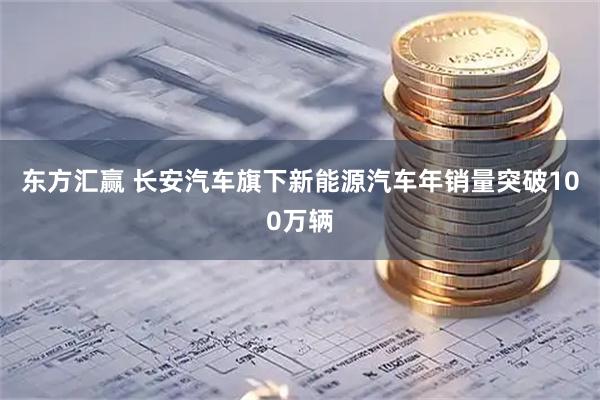 东方汇赢 长安汽车旗下新能源汽车年销量突破100万辆