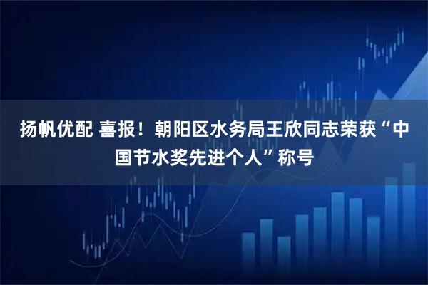 扬帆优配 喜报！朝阳区水务局王欣同志荣获“中国节水奖先进个人”称号