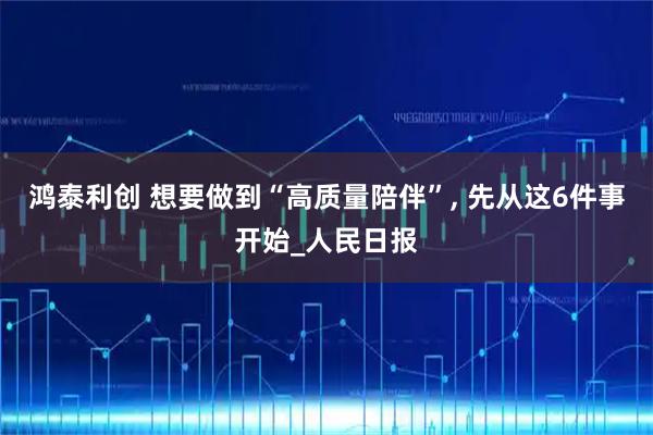 鸿泰利创 想要做到“高质量陪伴”, 先从这6件事开始_人民日报