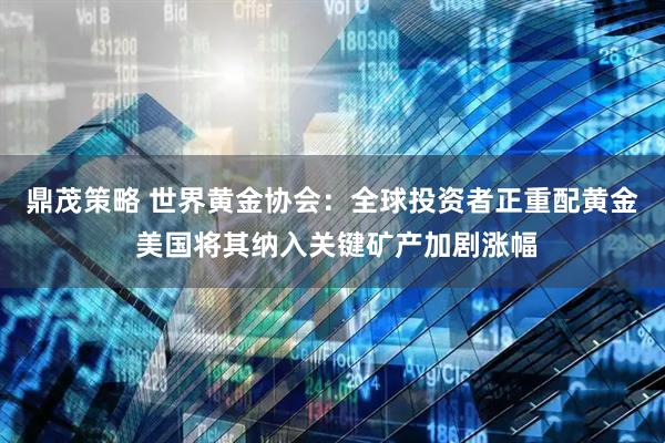 鼎茂策略 世界黄金协会：全球投资者正重配黄金 美国将其纳入关键矿产加剧涨幅