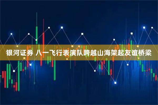 银河证券 八一飞行表演队跨越山海架起友谊桥梁