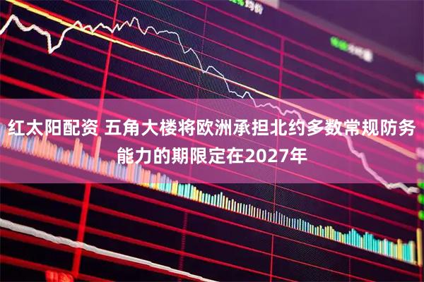 红太阳配资 五角大楼将欧洲承担北约多数常规防务能力的期限定在2027年