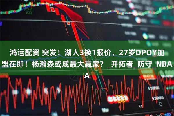 鸿运配资 突发！湖人3换1报价，27岁DPOY加盟在即！杨瀚森或成最大赢家？_开拓者_防守_NBA