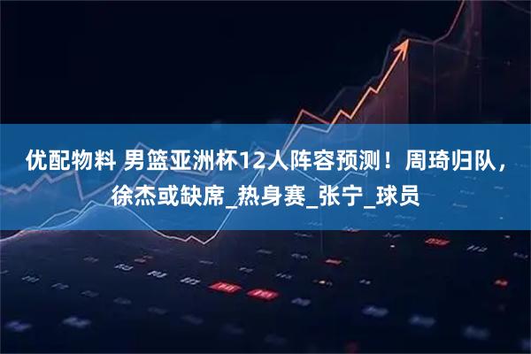 优配物料 男篮亚洲杯12人阵容预测！周琦归队，徐杰或缺席_热身赛_张宁_球员