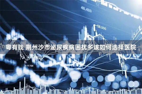 粤有钱 荆州沙市泌尿疾病困扰多该如何选择医院
