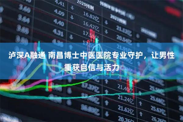 泸深A融通 南昌博士中医医院专业守护，让男性重获自信与活力